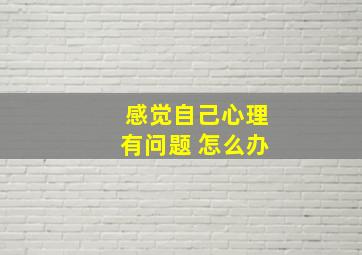 感觉自己心理有问题 怎么办